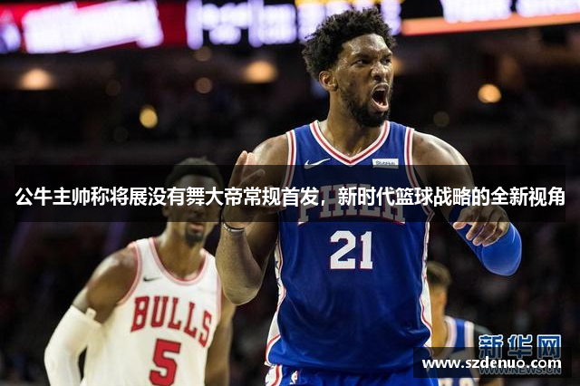 公牛主帅称将展没有舞大帝常规首发，新时代篮球战略的全新视角