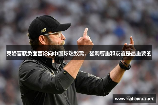 克洛普就负面言论向中国球迷致歉，强调尊重和友谊是最重要的
