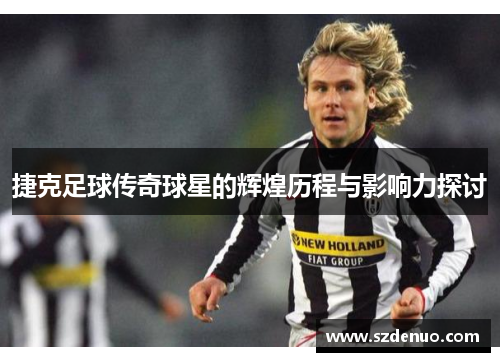 捷克足球传奇球星的辉煌历程与影响力探讨
