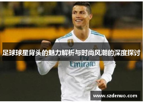 足球球星背头的魅力解析与时尚风潮的深度探讨