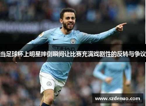 当足球杯上明星摔倒瞬间让比赛充满戏剧性的反转与争议