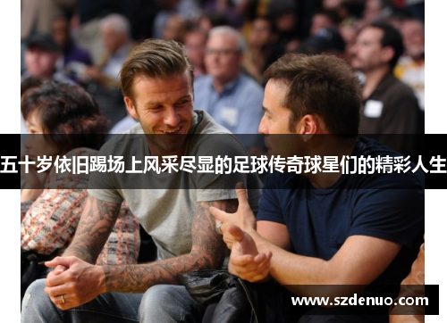 五十岁依旧踢场上风采尽显的足球传奇球星们的精彩人生