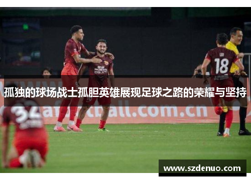 孤独的球场战士孤胆英雄展现足球之路的荣耀与坚持