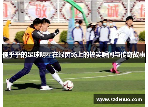 傻乎乎的足球明星在绿茵场上的搞笑瞬间与传奇故事