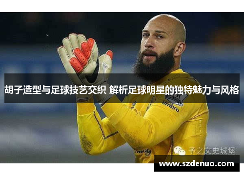 胡子造型与足球技艺交织 解析足球明星的独特魅力与风格