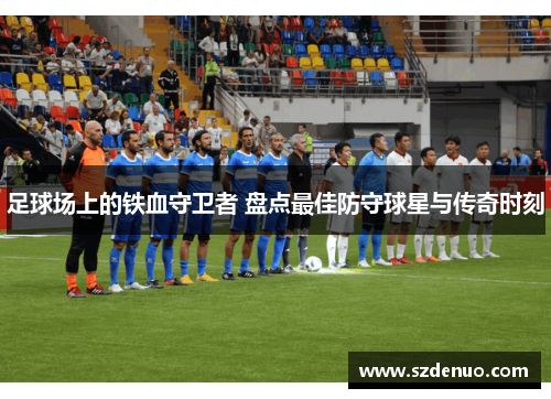 足球场上的铁血守卫者 盘点最佳防守球星与传奇时刻