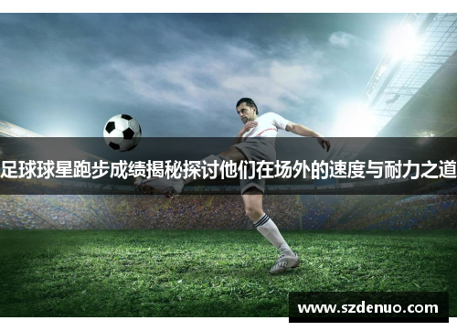足球球星跑步成绩揭秘探讨他们在场外的速度与耐力之道