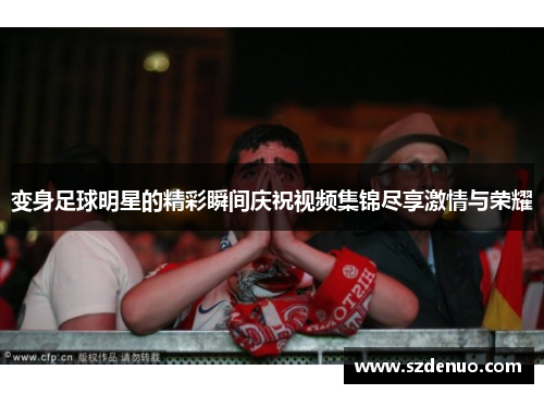 变身足球明星的精彩瞬间庆祝视频集锦尽享激情与荣耀