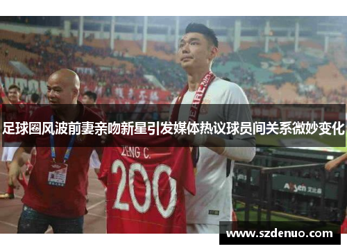 足球圈风波前妻亲吻新星引发媒体热议球员间关系微妙变化