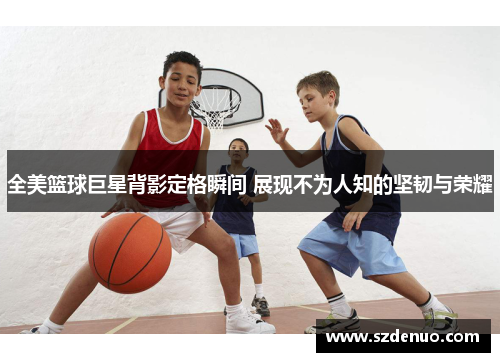 全美篮球巨星背影定格瞬间 展现不为人知的坚韧与荣耀