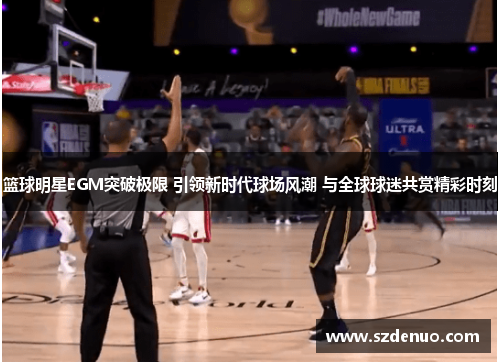篮球明星EGM突破极限 引领新时代球场风潮 与全球球迷共赏精彩时刻