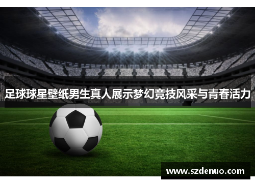 足球球星壁纸男生真人展示梦幻竞技风采与青春活力