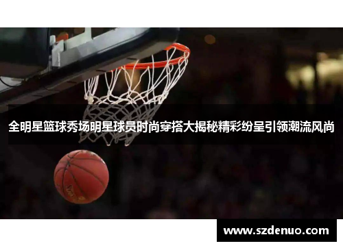 全明星篮球秀场明星球员时尚穿搭大揭秘精彩纷呈引领潮流风尚