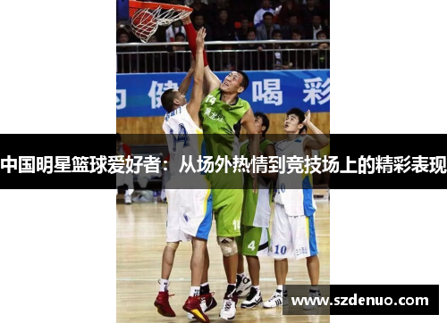 中国明星篮球爱好者：从场外热情到竞技场上的精彩表现