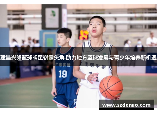 建昌兴隆篮球明星崭露头角 助力地方篮球发展与青少年培养新机遇