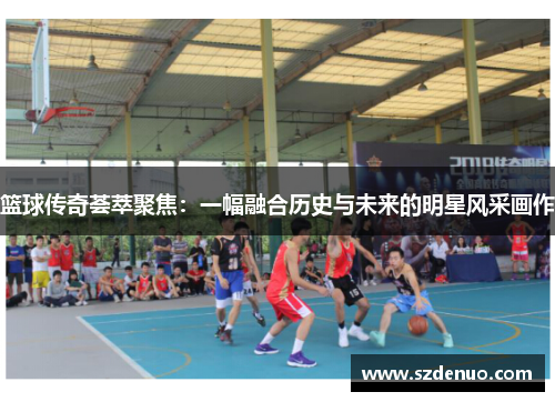 篮球传奇荟萃聚焦：一幅融合历史与未来的明星风采画作