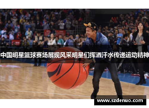 中国明星篮球赛场展现风采明星们挥洒汗水传递运动精神