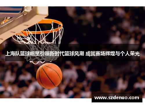 上海队篮球明星引领新时代篮球风潮 成就赛场辉煌与个人荣光