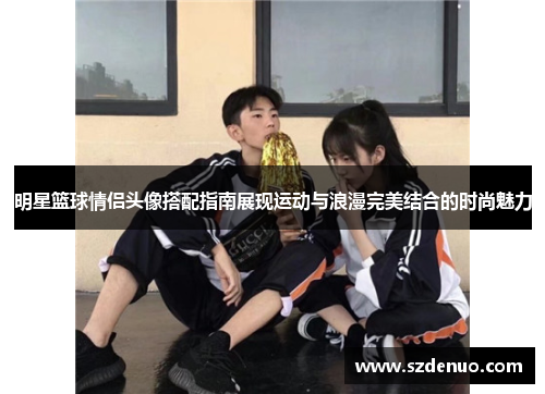 明星篮球情侣头像搭配指南展现运动与浪漫完美结合的时尚魅力