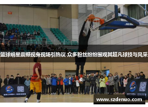 篮球明星震撼现身现场引热议 众多粉丝纷纷围观其超凡球技与风采