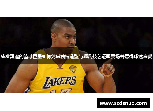 头发飘逸的篮球巨星如何凭借独特造型与超凡技艺征服赛场并赢得球迷喜爱
